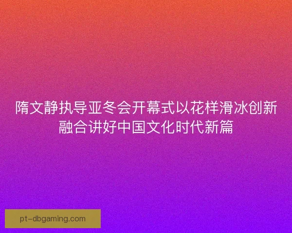 隋文静执导亚冬会开幕式以花样滑冰创新融合讲好中国文化时代新篇 隋文静执导亚冬会开幕式以花样滑冰创新融合讲好中国文化时代新篇