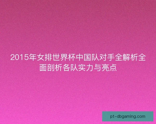 2015年女排世界杯中国队对手全解析全面剖析各队实力与亮点