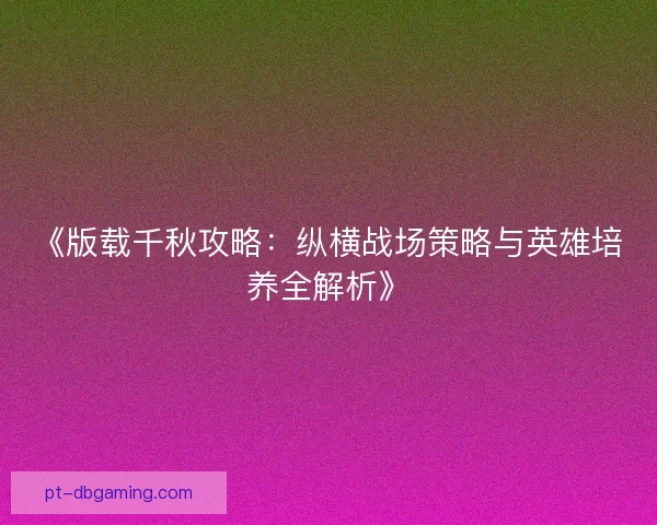 《版载千秋攻略:纵横战场策略与英雄培养全解析》 《版载千秋攻略:纵横战场策略与英雄培养全解析》