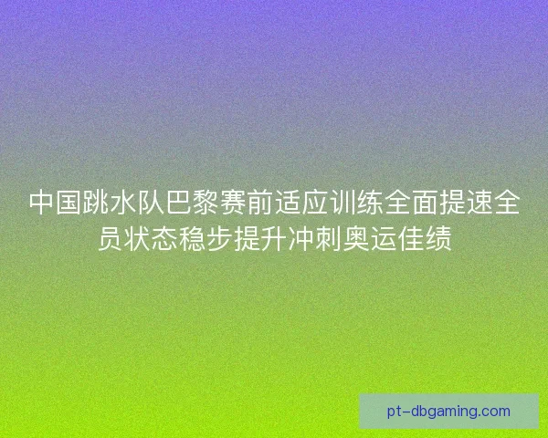 中国跳水队巴黎赛前适应训练全面提速全员状态稳步提升冲刺奥运佳绩