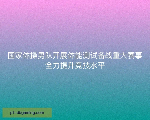 国家体操男队开展体能测试备战重大赛事全力提升竞技水平 国家体操男队开展体能测试备战重大赛事全力提升竞技水平