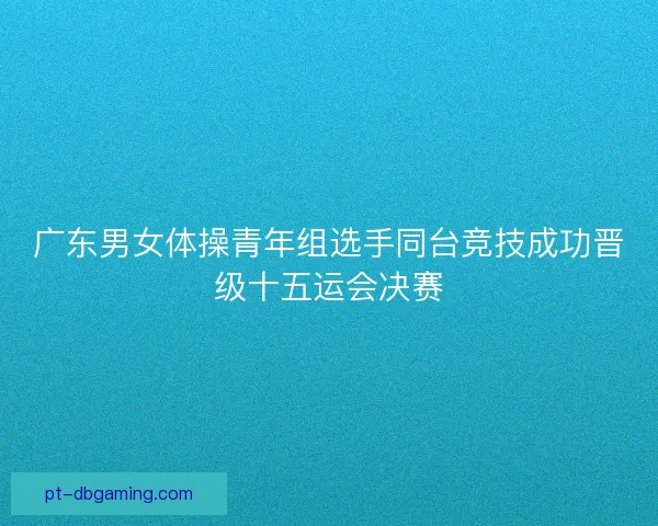 广东男女体操青年组选手同台竞技成功晋级十五运会决赛 广东男女体操青年组选手同台竞技成功晋级十五运会决赛