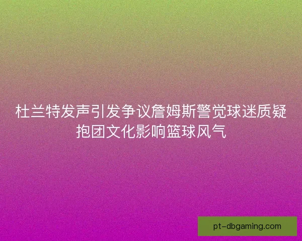 杜兰特发声引发争议詹姆斯警觉球迷质疑抱团文化影响篮球风气 杜兰特发声引发争议詹姆斯警觉球迷质疑抱团文化影响篮球风气