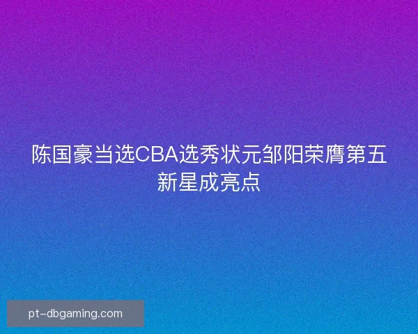 陈国豪当选CBA选秀状元邹阳荣膺第五新星成亮点