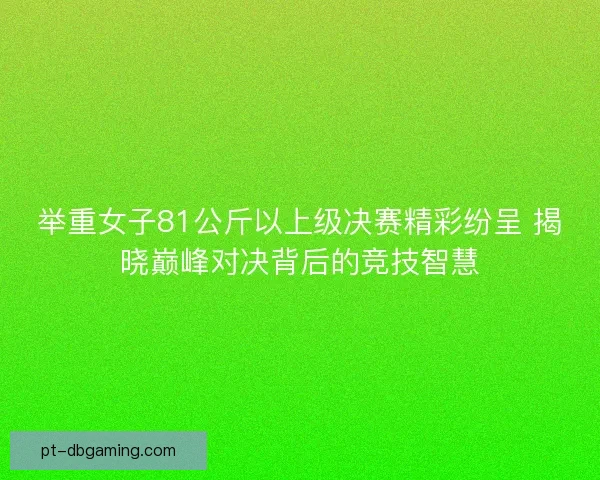 举重女子81公斤以上级决赛精彩纷呈 揭晓巅峰对决背后的竞技智慧