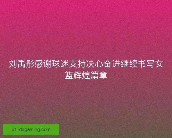刘禹彤感谢球迷支持决心奋进继续书写女篮辉煌篇章