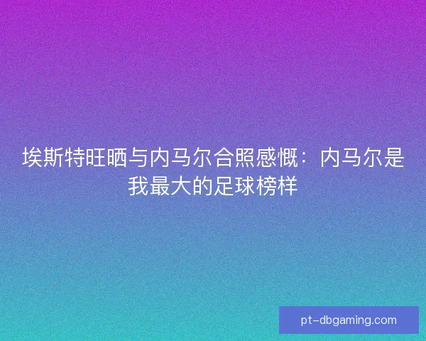 埃斯特旺晒与内马尔合照感慨：内马尔是我最大的足球榜样