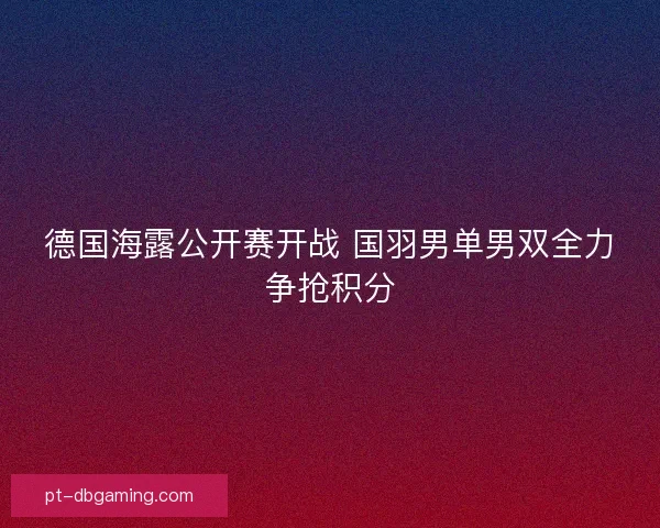 德国海露公开赛开战 国羽男单男双全力争抢积分