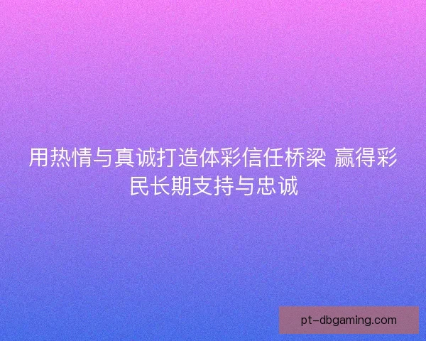 用热情与真诚打造体彩信任桥梁 赢得彩民长期支持与忠诚