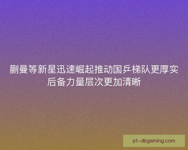 蒯曼等新星迅速崛起推动国乒梯队更厚实后备力量层次更加清晰