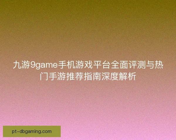 九游9game手机游戏平台全面评测与热门手游推荐指南深度解析