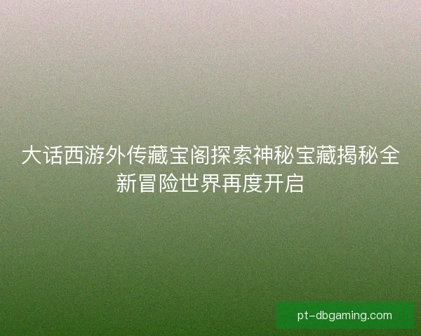 大话西游外传藏宝阁探索神秘宝藏揭秘全新冒险世界再度开启