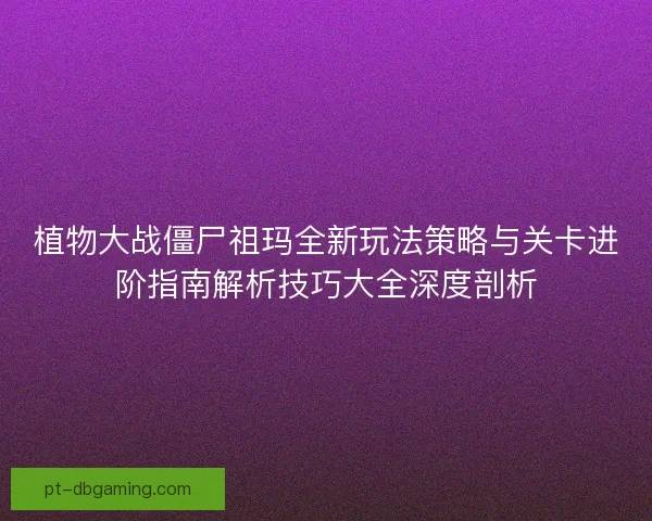 植物大战僵尸祖玛全新玩法策略与关卡进阶指南解析技巧大全深度剖析