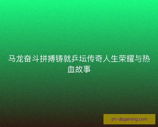 马龙奋斗拼搏铸就乒坛传奇人生荣耀与热血故事