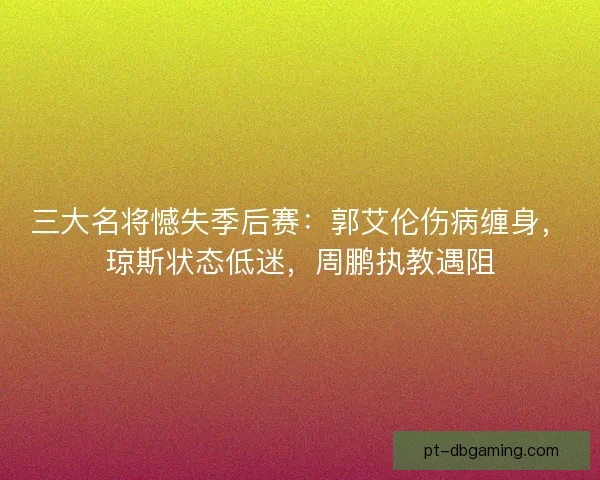 三大名将憾失季后赛：郭艾伦伤病缠身，琼斯状态低迷，周鹏执教遇阻