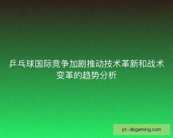 乒乓球国际竞争加剧推动技术革新和战术变革的趋势分析