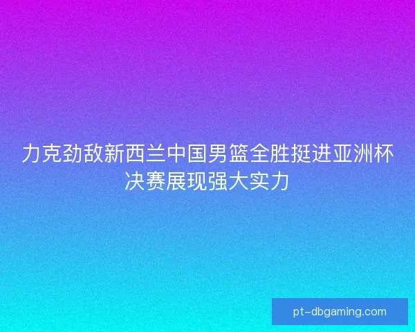 力克劲敌新西兰中国男篮全胜挺进亚洲杯决赛展现强大实力