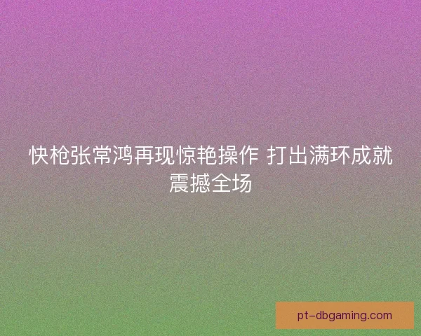 快枪张常鸿再现惊艳操作 打出满环成就震撼全场 快枪张常鸿再现惊艳操作 打出满环成就震撼全场