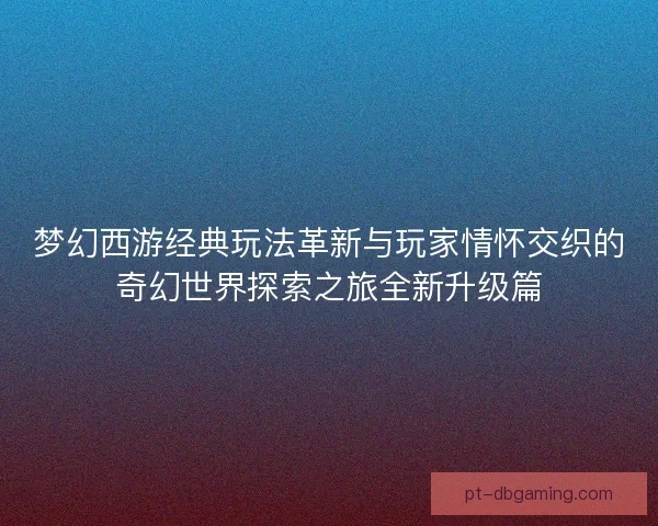 梦幻西游经典玩法革新与玩家情怀交织的奇幻世界探索之旅全新升级篇
