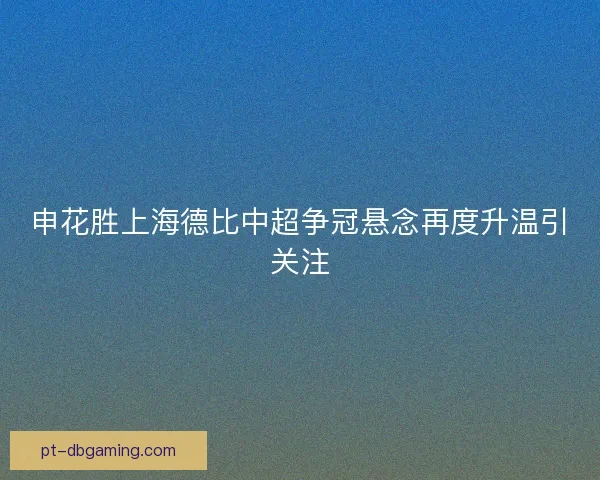 申花胜上海德比中超争冠悬念再度升温引关注 申花胜上海德比中超争冠悬念再度升温引关注