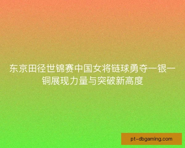 东京田径世锦赛中国女将链球勇夺一银一铜展现力量与突破新高度 东京田径世锦赛中国女将链球勇夺一银一铜展现力量与突破新高度