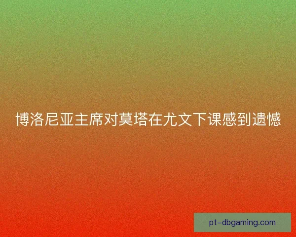 博洛尼亚主席对莫塔在尤文下课感到遗憾