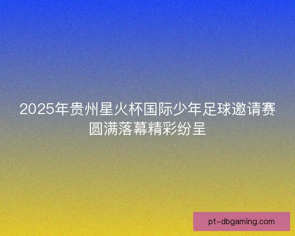 2025年贵州星火杯国际少年足球邀请赛圆满落幕精彩纷呈