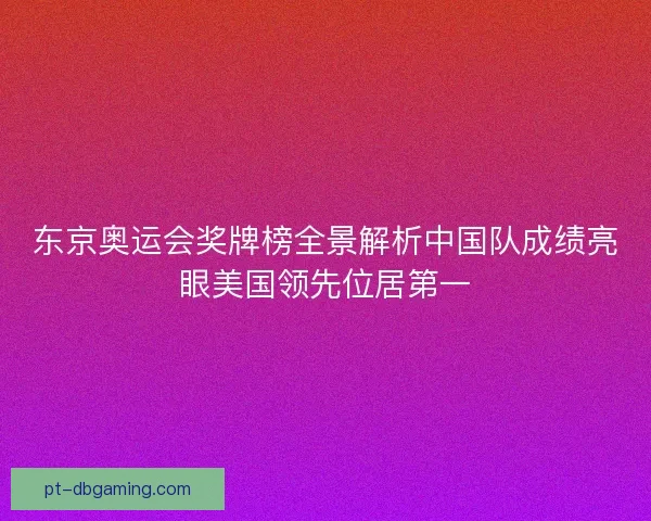 东京奥运会奖牌榜全景解析中国队成绩亮眼美国领先位居第一