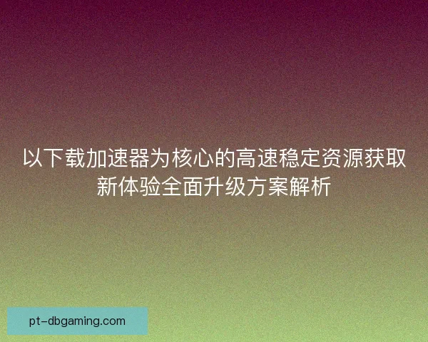 以下载加速器为核心的高速稳定资源获取新体验全面升级方案解析