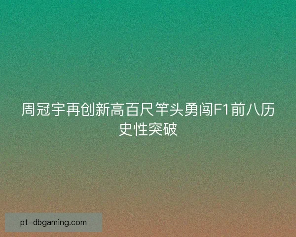 周冠宇再创新高百尺竿头勇闯F1前八历史性突破