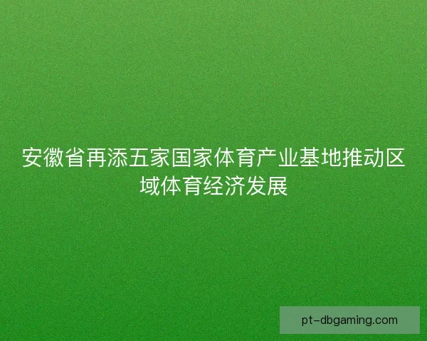 安徽省再添五家国家体育产业基地推动区域体育经济发展