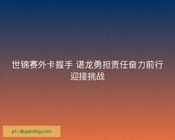 世锦赛外卡握手 谌龙勇担责任奋力前行迎接挑战
