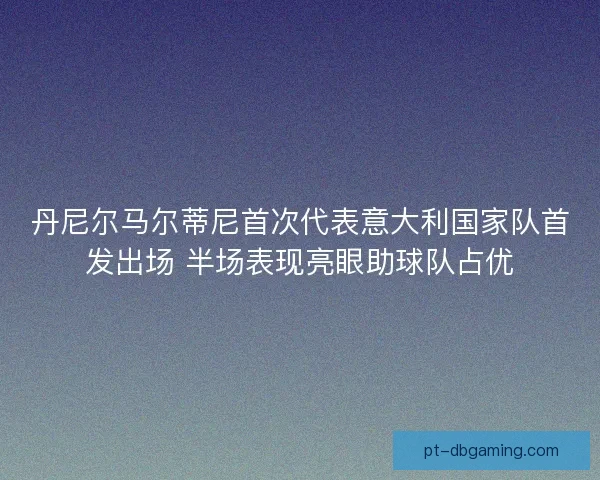 丹尼尔马尔蒂尼首次代表意大利国家队首发出场 半场表现亮眼助球队占优