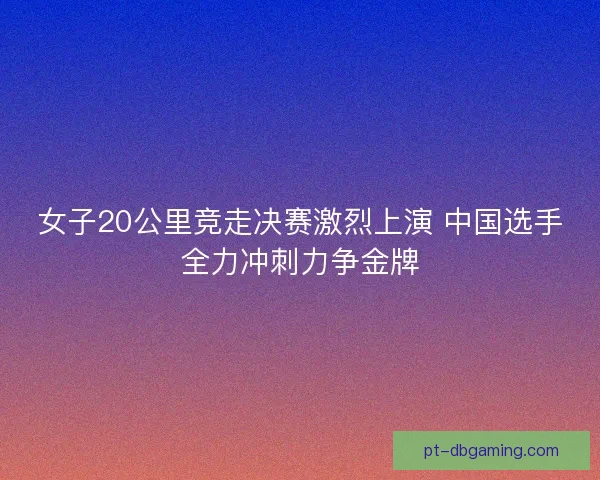 女子20公里竞走决赛激烈上演 中国选手全力冲刺力争金牌